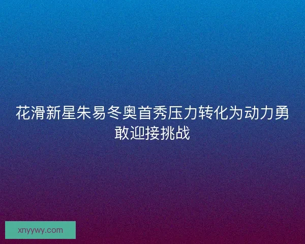 花滑新星朱易冬奥首秀压力转化为动力勇敢迎接挑战